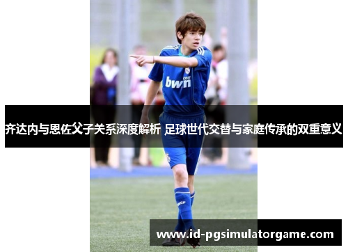 齐达内与恩佐父子关系深度解析 足球世代交替与家庭传承的双重意义