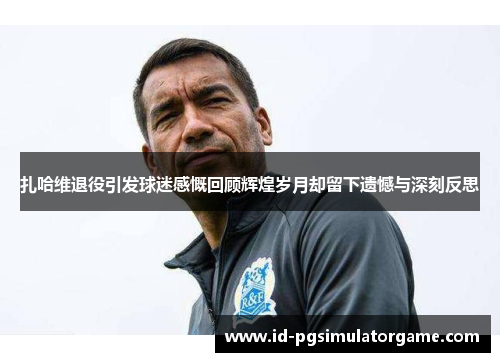 扎哈维退役引发球迷感慨回顾辉煌岁月却留下遗憾与深刻反思