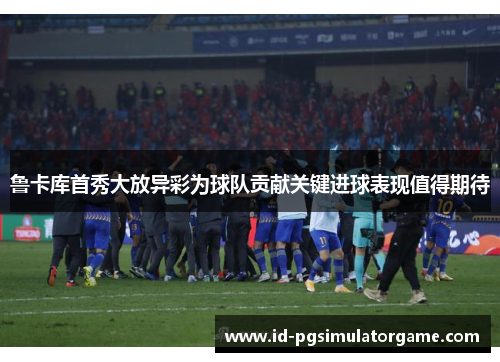 鲁卡库首秀大放异彩为球队贡献关键进球表现值得期待